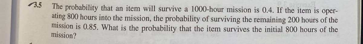 The probability that an item will survive a 1000-hour mission is 0.4. If the item is oper-
ating 800 hours into the mission, the probability of surviving the remaining 200 hours of the
mission is 0.85. What is the probability that the item survives the initial 800 hours of the
mission?
3.5
