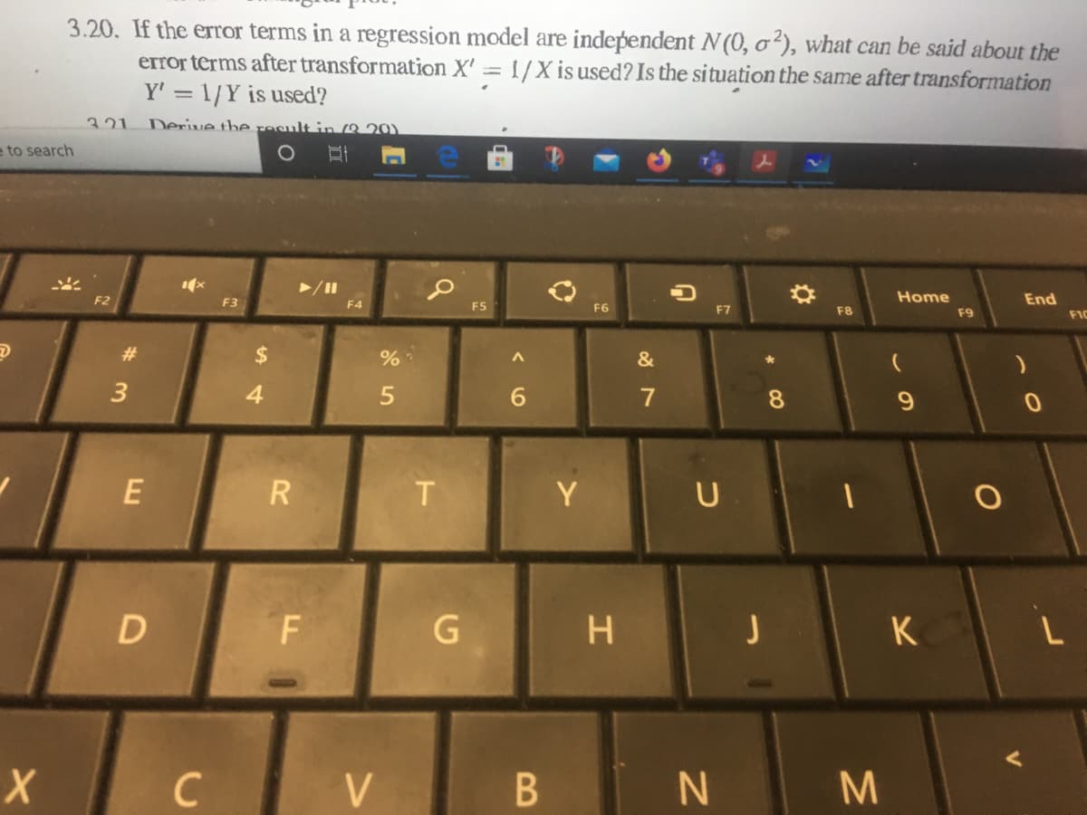 3.20. If the error terms in a regression model are independent N (0, o²), what can be said about the
error terms after transformation X' = 1/X is used? Is the situation the same after transformation
Y' = 1/Y is used?
321
Derive the result in 8 20)
e to search
F2
Home
End
F3
F4
F5
F6
F7
F8
F9
F1C
23
&
4.
6.
8.
E
R
Y
U
K
C
B
%24

