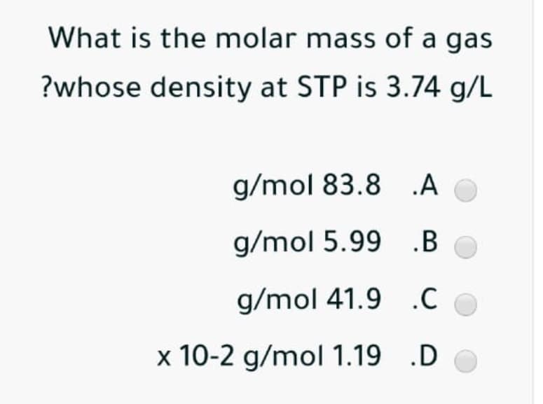 What is the molar mass of a gas
?whose density at STP is 3.74 g/L
g/mol 83.8 A
g/mol 5.99 .B
g/mol 41.9 .C
x 10-2 g/mol 1.19 .D
