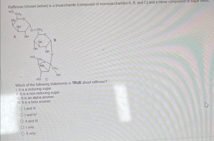 Raffinose (shown below) is a trisaccharnde (composed of monosaccharides A, B, and C) and a minor component of sugal beels.
HO-CH2
HO.
OH
OH
o-CH2
A.
OH
B.
OH
OH
CH
HO-
CH2
HO
CH2
OH
HO C
Which of the following statements is TRUE about raffinose?
1. It is a reducing sugar.
It is a non-reducing sugar.
It is an alpha anomer
V It is a beta anomer
O I and III
O I and IV
O Il and III
O l only
O Il only
