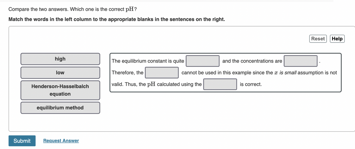 Compare the two answers. Which one is the correct pH?
Match the words in the left column to the appropriate blanks in the sentences on the right.
Reset
Help
high
The equilibrium constant is quite
and the concentrations are
low
Therefore, the
cannot be used in this example since the x is small assumption is not
valid. Thus, the pH calculated using the
is correct.
Henderson-Hasselbalch
equation
equilibrium method
Submit
Request Answer
