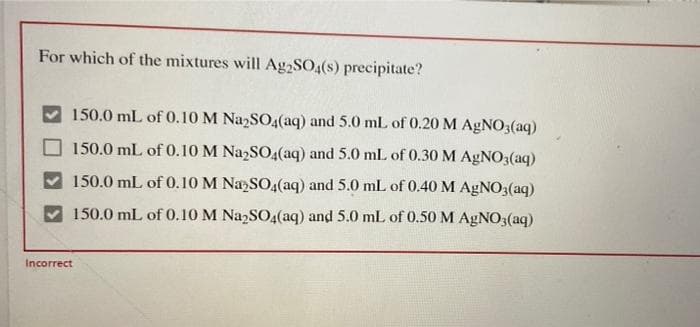 For which of the mixtures will Ag2SO4(s) precipitate?
150.0 mL of 0.10 M NazSO4(aq) and 5.0 mL of 0.20 M AGNO3(aq)
150.0 mL of 0.10 M NazSO4(aq) and 5.0 mL of 0.30 M AGNO3(aq)
150.0 mL of 0.10 M NaSO4(aq) and 5.0 mL of 0.40 M AGNO3(aq)
150.0 mL of 0.10 M Na2SO4(aq) and 5.0 mL of 0.50 M AGNO3(aq)
Incorrect
