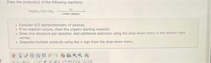 Draw the product(s) of the following reactions.
H2
Lindlar catalyst
CH,CH,-CEC-CH,
• Consider E/Z stereochemistry of alkenes.
• If no reaction occurs, draw the organic starting material.
• Draw one structure per sketcher. Add additional sketchers using the drop-down menu in the bottom right
corner.
Separate multiple products using the + sign from the drop-down menu.
