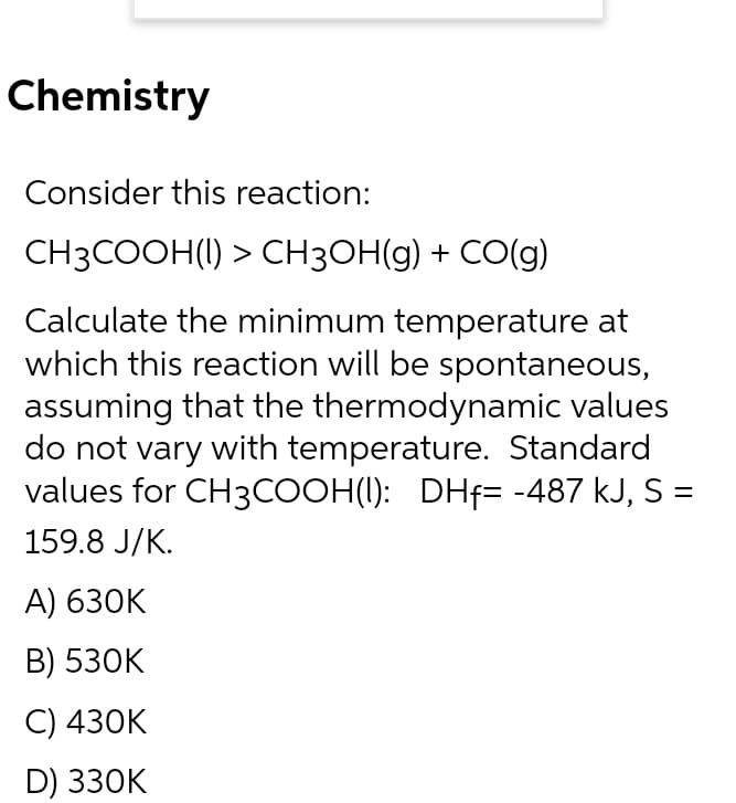 Chemistry
Consider this reaction:
CH3COOH(I) > CH3OH(g) + CO(g)
Calculate the minimum temperature at
which this reaction will be spontaneous,
assuming that the thermodynamic values
do not vary with temperature. Standard
values for CH3COOH(I): DHf= -487 kJ, S =
159.8 J/K.
А) 630K
В) 53ОK
C) 430K
D) 330K
