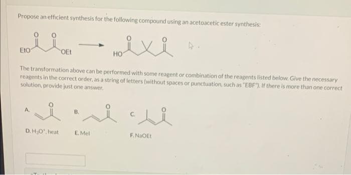 Propose an efficient synthesis for the following compound using an acetoacetic ester synthesis:
EIO
OEt
HO
The transformation above can be performed with some reagent or combination of the reagents listed below. Give the necessary
reagents in the correct order, as a string of letters (without spaces or punctuation, such as "EBF"). If there is more than one correct
solution, provide just one answer.
A.
B.
D. H,O", heat
E. Mel
F. NaOEt
