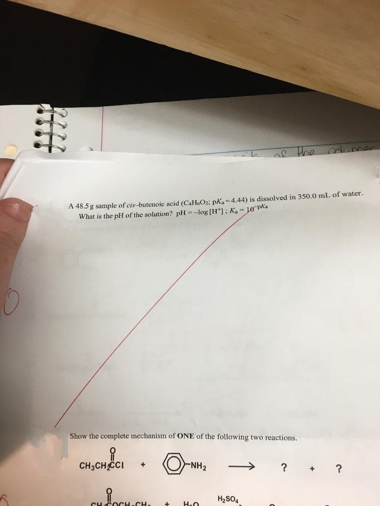 AP the
A 48.5 g sample of cis-butenoic acid (C4H6O2; pKa=4.44) is dissolved in 350.0 mL of water.
What is the pH of the solution? pH =-log [H*]; Ka= 10 PAa
Show the complete mechanism of ONE of the following two reactions.
CH;CHẾCI
-NH2
?
?
+
H2SO4
CHCOCH.CH.
