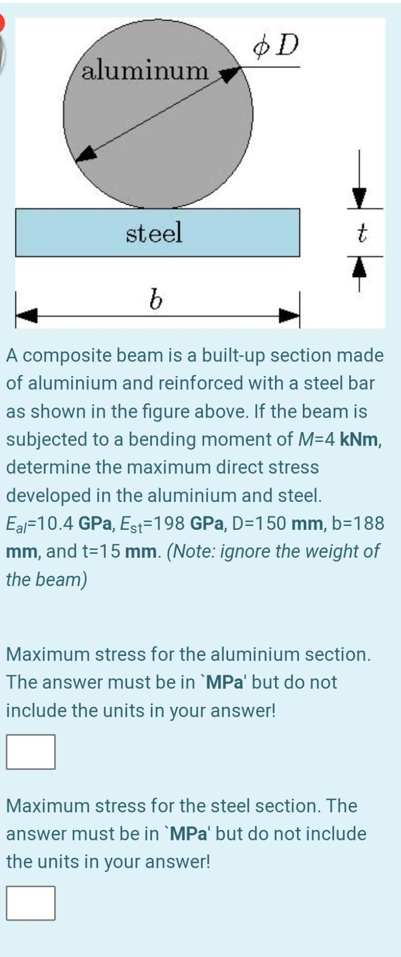 $D
aluminum
steel
t
A composite beam is a built-up section made
of aluminium and reinforced with a steel bar
as shown in the figure above. If the beam is
subjected to a bending moment of M=4 kNm,
determine the maximum direct stress
developed in the aluminium and steel.
Eal=10.4 GPa, Est=198 GPa, D=150 mm, b=188
mm, and t=15 mm. (Note: ignore the weight of
the beam)
Maximum stress for the aluminium section.
The answer must be in `MPa' but do not
include the units in your answer!
Maximum stress for the steel section. The
answer must be in `MPa' but do not include
the units in your answer!
