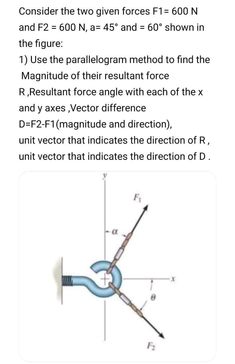 Consider the two given forces F1= 600 N
and F2 = 600 N, a= 45° and = 60° shown in
%3D
the figure:
1) Use the parallelogram method to find the
Magnitude of their resultant force
R,Resultant force angle with each of the x
and y axes ,ector difference
D=F2-F1 (magnitude and direction),
unit vector that indicates the direction of R,
unit vector that indicates the direction of D.
F1
F2
