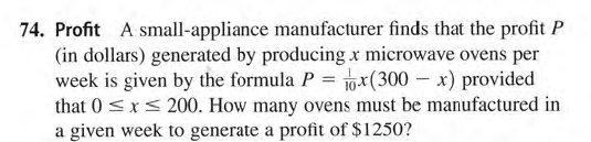 74. Profit A small-appliance manufacturer finds that the profit P
(in dollars) generated by producing x microwave ovens per
week is given by the formula P = 10x(300 – x) provided
that 0 <x< 200. How many ovens must be manufactured in
a given week to generate a profit of $1250?
