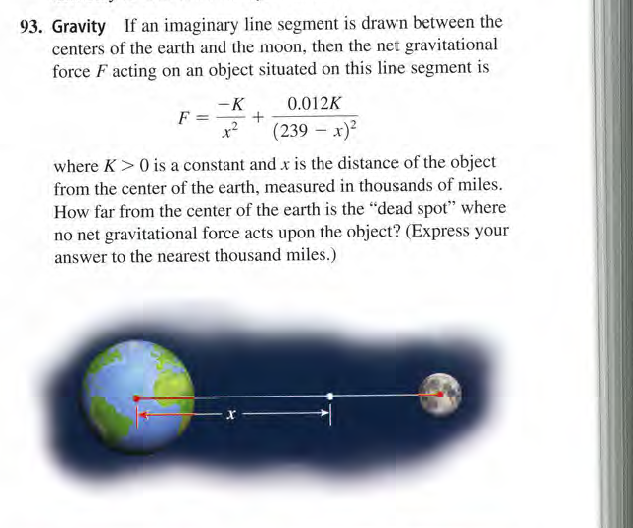 93. Gravity If an imaginary line segment is drawn between the
centers of the earth and the moon, then the net gravitational
force F acting on an object situated on this line segment is
-K
0.012K
F
x2
(239 – x)?
where K>0 is a constant and x is the distance of the object
from the center of the earth, measured in thousands of miles.
How far from the center of the earth is the "dead spot" where
no net gravitational force acts upon the object? (Express your
answer to the nearest thousand miles.)
