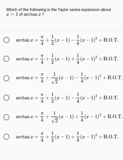 Which of the following is the Taylor series expansion about
* = 1 of arctan x ?
O arctan æ
x – 1) – (x – 1)² + H.O.T.
O arctan z
4
글(-1) + (2-1)" + H.O.T.
(x)
O arctan a =
4
:(x – 1) – (x – 1)² + H.O.T.
O arctan æ
(2 – 1) - (2 – 1)° + H.O0.T.
O arctanæ
4
(x – 1) + (x – 1)² + H.O.T.
(a – 1) +(2 – 1)° + H.O.T.
O arctan z =
+
