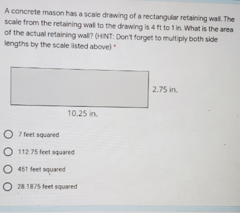 A concrete mason has a scale drawing of a rectangular retaining wall. The
scale from the retaining wall to the drawing is 4 ft to 1 in. What is the area
of the actual retaining wall? (HINT: Don't forget to multiply both side
lengths by the scale listed above)
2.75 in.
10.25 in.
O 7 feet squared
O 112.75 feet squared
O 451 feet squared
O 28.1875 feet squared
