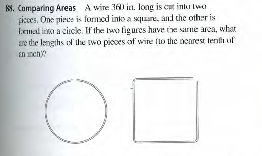 88, Comparing Areas A wire 360 in. long is cut into two
pieces. One piece is formed into a square, and the other is
formed into a circle. If the two figures have the same area, what
are the lengths of the two pieces of wire (to the nearest tenth of
an inch)?

