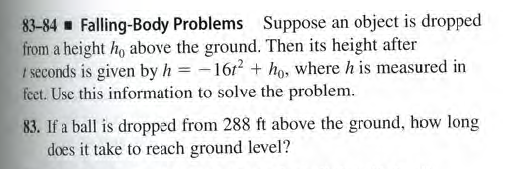 83-84 Falling-Body Problems Suppose an object is dropped
from a height ho above the ground. Then its height after
I seconds is given by h = -1612 + ho, where h is measured in
fet. Use this information to solve the problem.
83. If a ball is dropped from 288 ft above the ground, how long
does it take to reach ground level?
