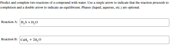 Predict and complete two reactions of a compound with water. Use a single arrow to indicate that the reaction proceeds to
completion and a double arrow to indicate an equilibrium. Phases (liquid, aqueous, etc.) are optional.
Reaction A: H,S + H,O
Reaction B: CaH, + 2H,0
