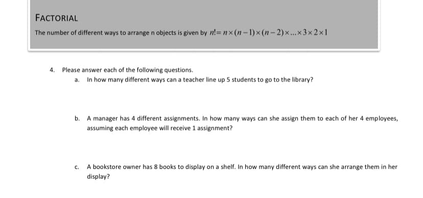 FACTORIAL
The number of different ways to arrange n objects is given by n!= nx (n – 1) × (n – 2) ×...× 3 × 2 ×1
4. Please answer each of the following questions.
a. In how many different ways can a teacher line up 5 students to go to the library?
b.
A manager has 4 different assignments. In how many ways can she assign them to each of her 4 employees,
assuming each employee will receive 1 assignment?
C.
A bookstore owner has 8 books to display on a shelf. In how many different ways can she arrange them in her
display?
