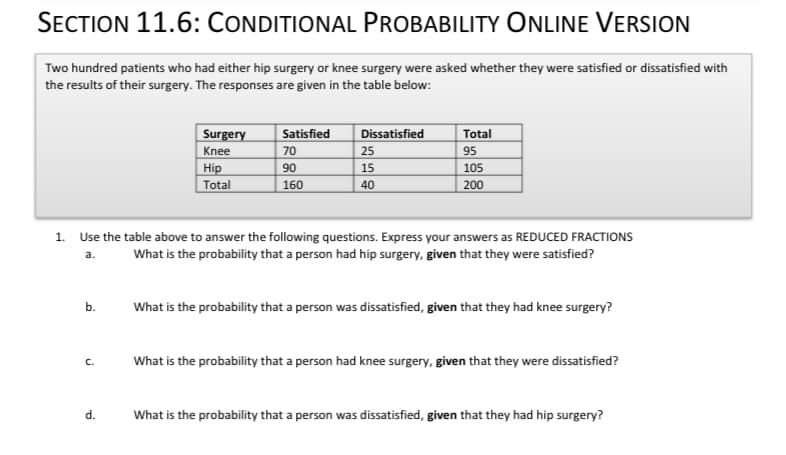 SECTION 11.6: CONDITIONAL PROBABILITY ONLINE VERSION
Two hundred patients who had either hip surgery or knee surgery were asked whether they were satisfied or dissatisfied with
the results of their surgery. The responses are given in the table below:
Satisfied
Dissatisfied
Total
Surgery
Knee
Hip
Total
70
25
95
90
15
105
160
40
200
1.
Use the table above to answer the following questions. Express your answers as REDUCED FRACTIONS
What is the probability that a person had hip surgery, given that they were satisfied?
a.
b.
What is the probability that a person was dissatisfied, given that they had knee surgery?
What is the probability that a person had knee surgery, given that they were dissatisfied?
C.
d.
What is the probability that a person was dissatisfied, given that they had hip surgery?
