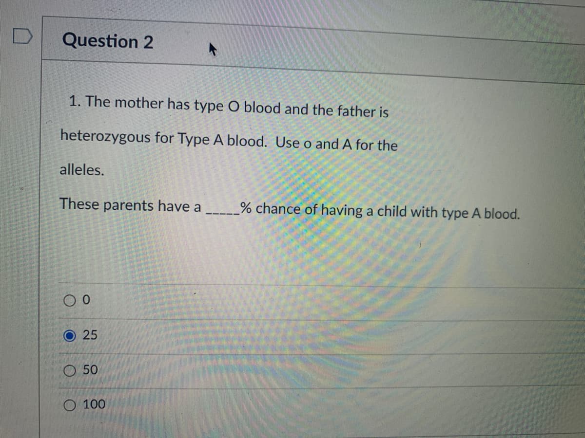 Question 2
1. The mother has type O blood and the father is
heterozygous for Type A blood. Use o and A for the
alleles.
These parents have a
% chance of having a child with type A blood.
О 25
O 50
О 100
