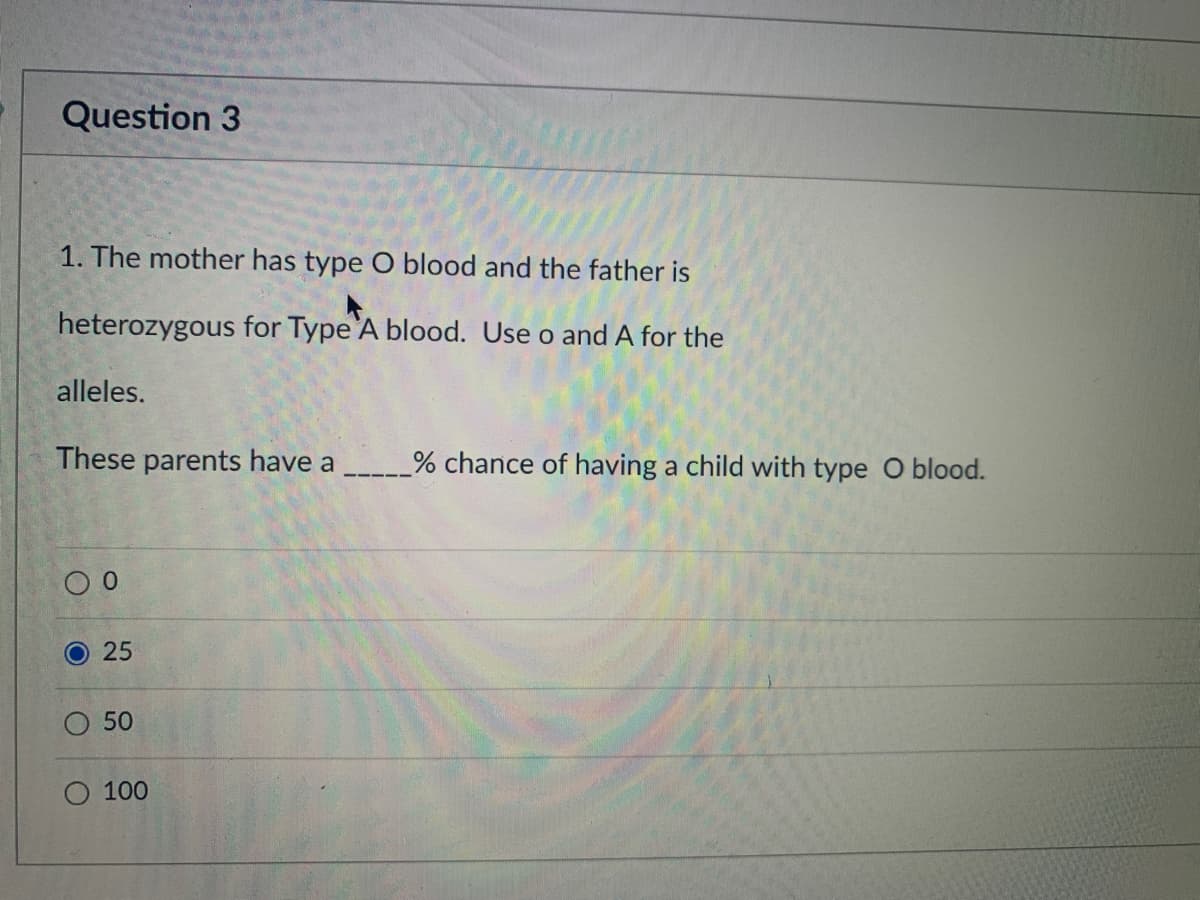 Question 3
1. The mother has type O blood and the father is
heterozygous for Type'A blood. Use o and A for the
alleles.
These parents have a
% chance of having a child with type O blood.
О 50
O 100
25
