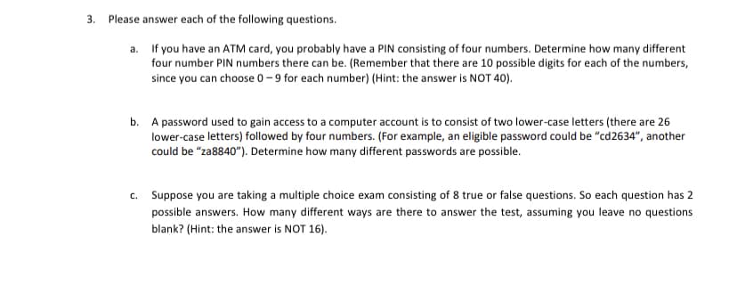 3. Please answer each of the following questions.
a. If you have an ATM card, you probably have a PIN consisting of four numbers. Determine how many different
four number PIN numbers there can be. (Remember that there are 10 possible digits for each of the numbers,
since you can choose 0 - 9 for each number) (Hint: the answer is NOT 40).
b. A password used to gain access to a computer account is to consist of two lower-case letters (there are 26
lower-case letters) followed by four numbers. (For example, an eligible password could be "cd2634", another
could be "za8840"). Determine how many different passwords are possible.
c. Suppose you are taking a multiple choice exam consisting of 8 true or false questions. So each question has 2
possible answers. How many different ways are there to answer the test, assuming you leave no questions
blank? (Hint: the answer is NOT 16).
