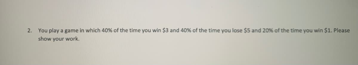2. You play a game in which 40% of the time you win $3 and 40% of the time you lose $5 and 20% of the time you win $1. Please
show your work.
