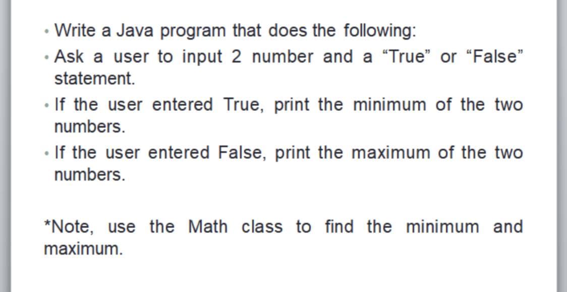Write a Java program that does the following:
· Ask a user to input 2 number and a "True" or "False"
statement.
• If the user entered True, print the minimum of the two
numbers.
• If the user entered False, print the maximum of the two
numbers.
*Note, use the Math class to find the minimum and
maximum.
