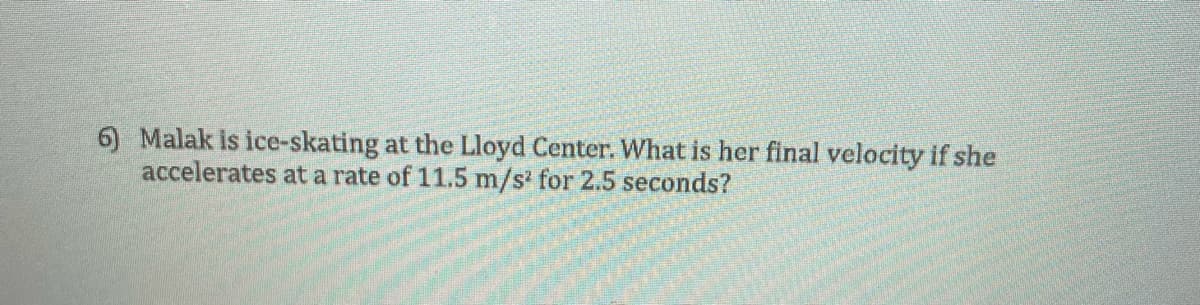 6) Malak is ice-skating at the Lloyd Center. What is her final velocity if she
accelerates at a rate of 11.5 m/s' for 2.5 seconds?
