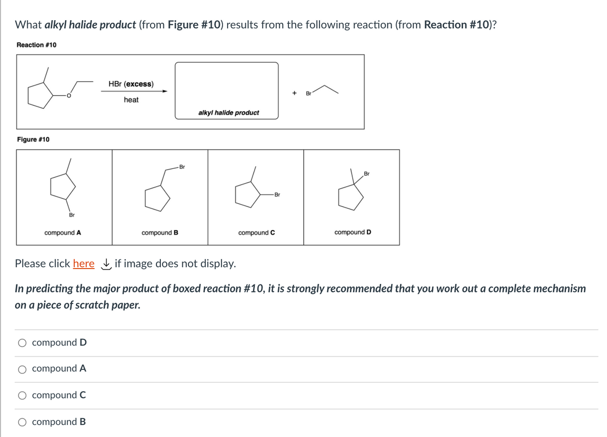 What alkyl halide product (from Figure #10) results from the following reaction (from Reaction #10)?
Reaction #10
HBr (excess)
Br
heat
alkyl halide product
Figure #10
Br
Br
Br
Br
compound A
compound B
compound C
compound D
Please click here if image does not display.
In predicting the major product of boxed reaction #10, it is strongly recommended that you work out a complete mechanism
on a piece of scratch paper.
O compoundD
O compound A
compound C
O compound B
