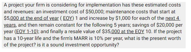 A project your firm is considering for implementation has these estimated costs
and revenues: an investment cost of $50,000; maintenance costs that start at
$5,000 at the end of year (EOY) 1 and increase by $1,000 for each of the next 4
years, and then remain constant for the following 5 years; savings of $20,000 per
year (EOY 1-10); and finally a resale value of $35,000 at the EOY 10. If the project
has a 10-year life and the firm's MARR is 10% per year, what is the present worth
of the project? is it a sound investment opportunity?
