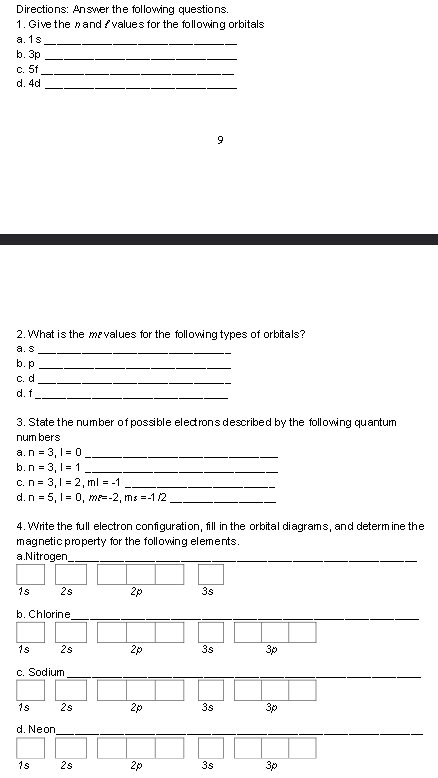 Directions: Answer the following questions.
1. Give the nand /values for the following orbitals
а. 1s
b. 3p
c. 5f
d. 4d
9
2. What is the mevalues for the following types of orbitals?
а. s
b. p
С. d
d. f
3. State the number of possible eledrons described by the following quantum
num bers
a.n = 3, 1 = 0_
b.n = 3, 1= 1
c.n = 3,1 = 2, ml = -1
d.n = 5, 1= 0, me=-2, ms --1 /2
4. Write the full electron configuration, fill in the orbital diagrams, and determ ine the
magnetic property for the following elements.
a.Nitrogen_
1s
2s
2p
3s
b. Chlorine,
1s
2s
2p
3s
3p
c. Sodium
1s
2s
2p
3s
3p
d. Neon
1s
2s
2p
3s
