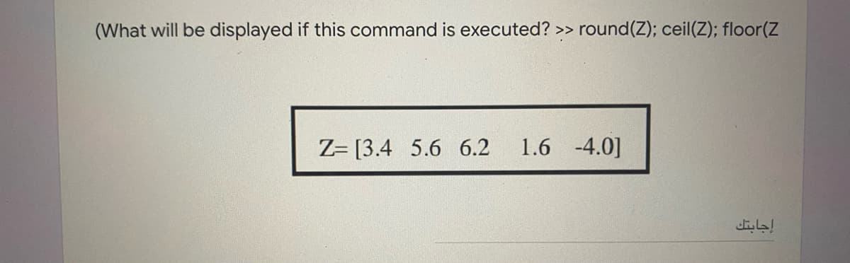 (What will be displayed if this command is executed? >> round(Z); ceil(Z); floor(Z
Z= [3.4 5.6 6.2
1.6 -4.0]
