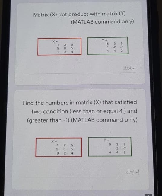 Matrix (X) dot product with matrix (Y)
(MATLAB command only)
-1
2
-7
4.
2
4
Find the numbers in matrix (X) that satisfied
two condition (less than or equal 4 ) and
(greater than -1) (MATLAB command only)
5.
-1
2.
9.
3.
6.
-2
-7
2
9.
2
4.
4
4
إجابتك
324
