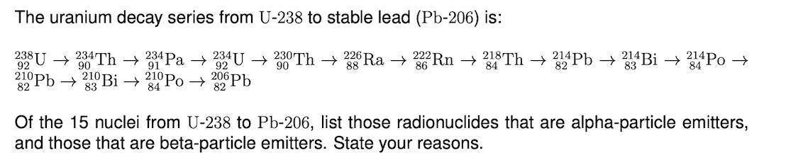 The uranium decay series from U-238 to stable lead (Pb-206) is:
238 U → 234Th → *Pa → 92 U →
0 Th → Ra → Rn → Th → Pb → Bi → Po →
92
88
86
210Pb → 210 Bi → °Po → 2 Pb
82
83
84
Of the 15 nuclei from U-238 to Pb-206, list those radionuclides that are alpha-particle emitters,
and those that are beta-particle emitters. State your reasons.
