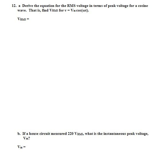 12. a Derive the equation for the RMS voltage in terms of peak voltage for a cosine
wave. That is, find VRMS for v = Vm cos(cot).
VRMS =
b. If a house circuit measured 220 VRMS, what is the instantaneous peak voltage,
Vm?
Vm=