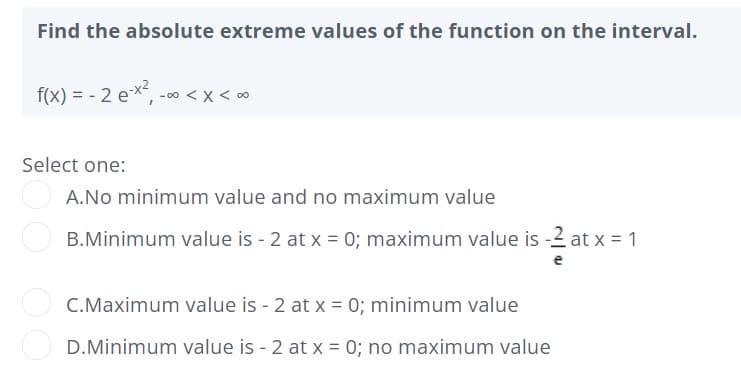 Find the absolute extreme values of the function on the interval.
f(x) = - 2 ex, -00 <x < 0
Select one:
A.No minimum value and no maximum value
B.Minimum value is - 2 at x = 0; maximum value is -2 at x = 1
C.Maximum value is - 2 at x = 0; minimum value
D.Minimum value is - 2 at x = 0; no maximum value
