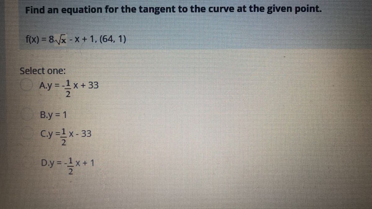 Find an equation for the tangent to the curve at the given point.
f(x) = 8x - X+ 1, (64, 1)
Select one:
A.y = -1 x + 33
2.
B.y = 1
-1x-33
D.y = -1x+ 1
2.
