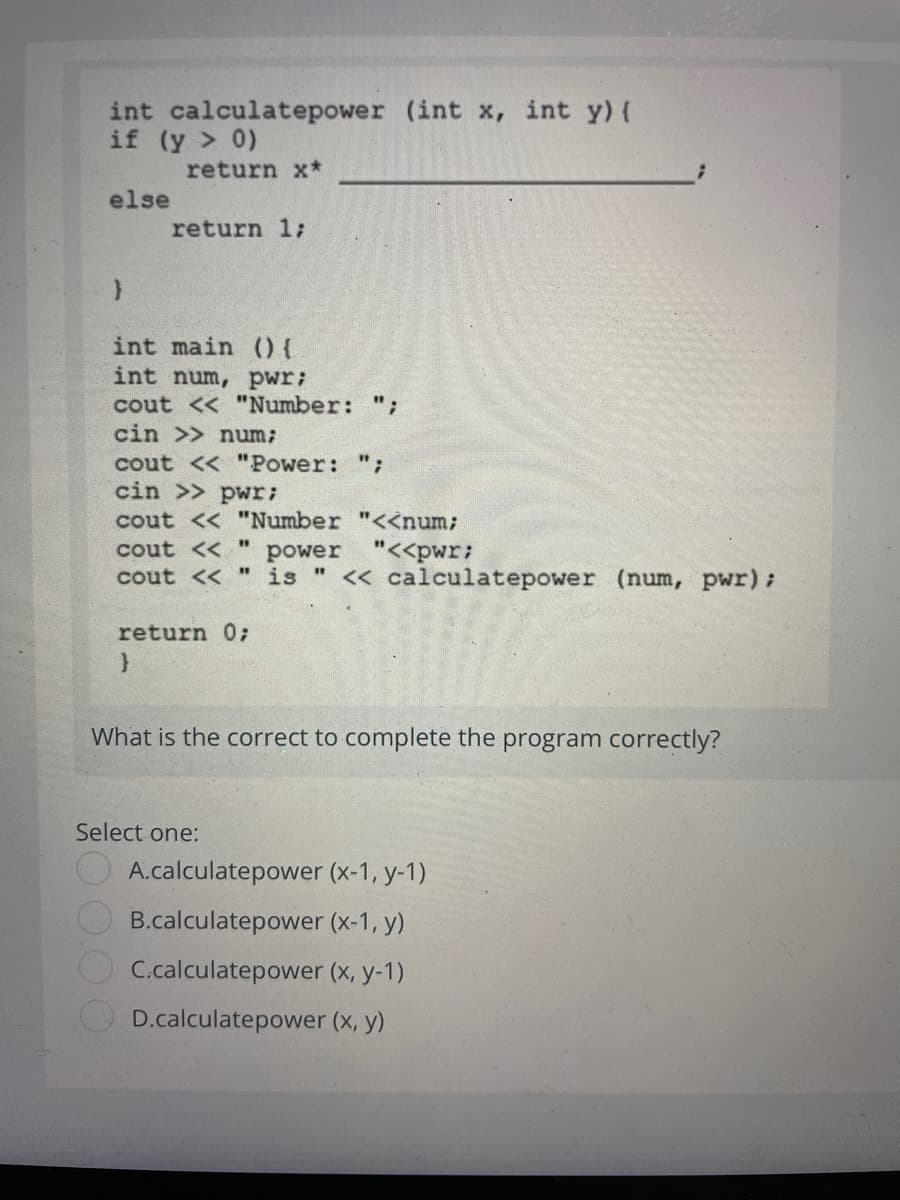 int calculatepower (int x, int y) {
if (y > 0)
return x*
else
return 1;
int main 0{
int num, pwr;
cout << "Number: ";
cin >> num;
cout << "Power: ";
cin >> pwr;
cout << "Number "<<num;
cout << "
power "<<pwr:
cout << " is " << calculatepower (num, pWr):
return 0;
What is the correct to complete the program correctly?
Select one:
A.calculatepower (x-1, y-1)
B.calculatepower (x-1, y)
C.calculatepower (x, y-1)
D.calculatepower (x, y)
