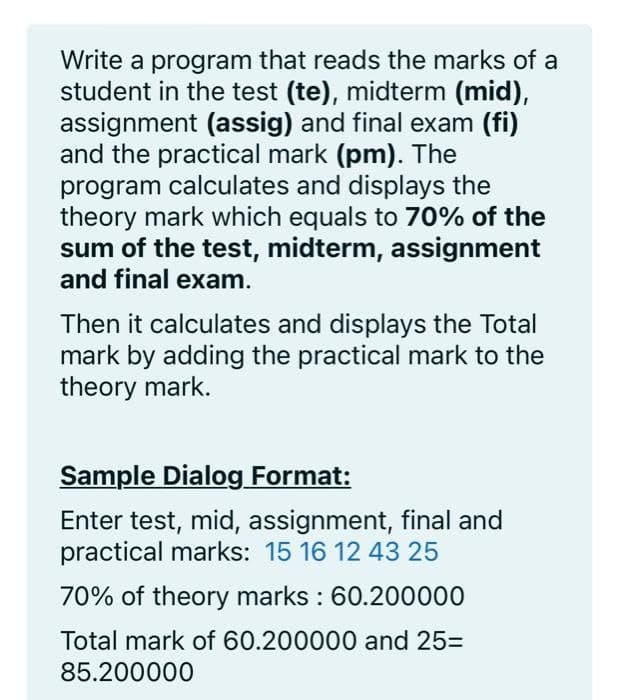 Write a program that reads the marks of a
student in the test (te), midterm (mid),
assignment (assig) and final exam (fi)
and the practical mark (pm). The
program calculates and displays the
theory mark which equals to 70% of the
sum of the test, midterm, assignment
and final exam.
Then it calculates and displays the Total
mark by adding the practical mark to the
theory mark.
Sample Dialog Format:
Enter test, mid, assignment, final and
practical marks: 15 16 12 43 25
70% of theory marks : 60.200000
Total mark of 60.200000 and 25=
85.200000
