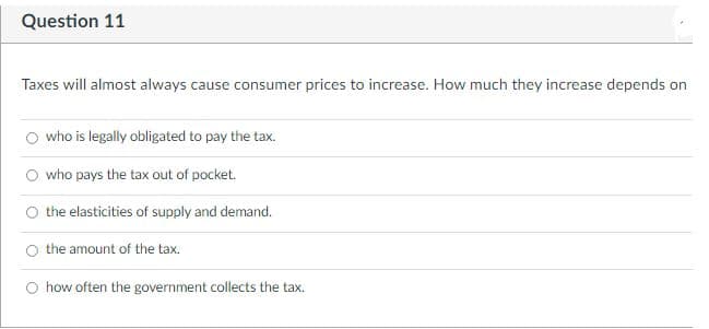 Question 11
Taxes will almost always cause consumer prices to increase. How much they increase depends on
O who is legally obligated to pay the tax.
who pays the tax out of pocket.
the elasticities of supply and demand.
O the amount of the tax.
how often the government collects the tax.

