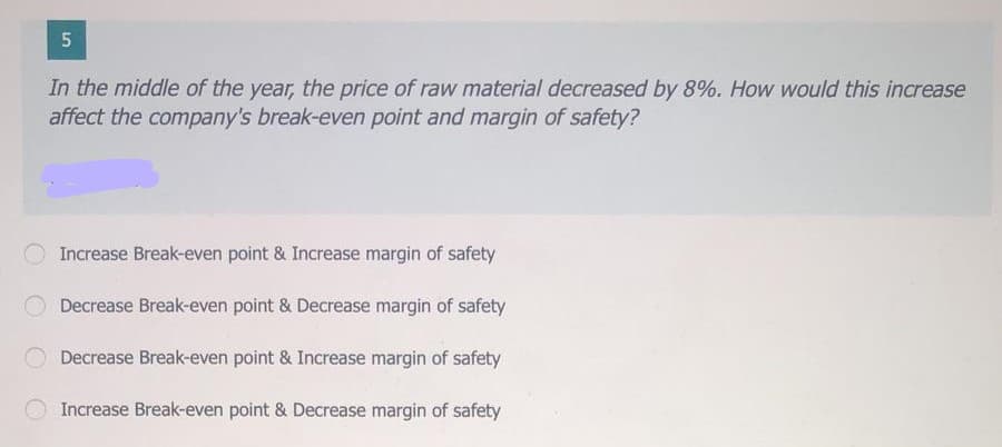 In the middle of the year, the price of raw material decreased by 8%. How would this increase
affect the company's break-even point and margin of safety?
Increase Break-even point & Increase margin of safety
Decrease Break-even point & Decrease margin of safety
Decrease Break-even point & Increase margin of safety
Increase Break-even point & Decrease margin of safety
