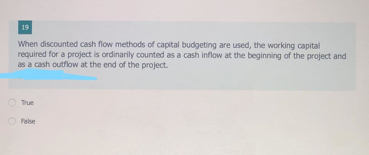 19
When discounted cash flow methods of capital budgeting are used, the working capital
required for a project is ordinarily counted as a cash inflow at the beginning of the project and
as a cash outflow at the end of the project.
True
False
