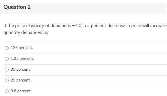 Question 2
If the price elasticity of demand is -4.0, a 5 percent decrease in price will increase
quantity demanded by
125 percent.
O 1.25 percent.
80 percent.
20 percent.
O 0.8 percent.
