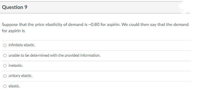 Question 9
Suppose that the price elasticity of demand is -0.80 for aspirin. We could then say that the demand
for aspirin is
O infinitely elastic.
unable to be determined with the provided information.
inelastic.
unitary elastic.
elastic.
