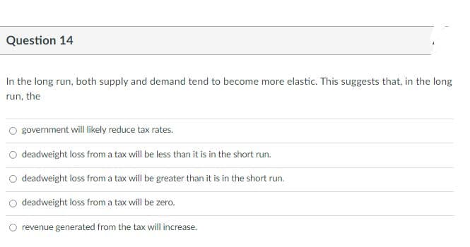 Question 14
In the long run, both supply and demand tend to become more elastic. This suggests that, in the long
run, the
government will likely reduce tax rates.
deadweight loss from a tax will be less than it is in the short run.
deadweight loss from a tax will be greater than it is in the short run.
deadweight loss from a tax will be zero.
O revenue generated from the tax will increase.
