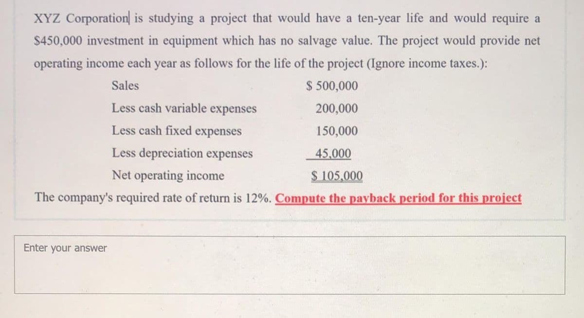 XYZ Corporation is studying a project that would have a ten-year life and would require a
$450,000 investment in equipment which has no salvage value. The project would provide net
operating income each year as follows for the life of the project (Ignore income taxes.):
Sales
$ 500,000
Less cash variable expenses
200,000
Less cash fixed expenses
150,000
Less depreciation expenses
45,000
Net operating income
$ 105,000
The company's required rate of return is 12%. Compute the payback period for this project
Enter your answer
