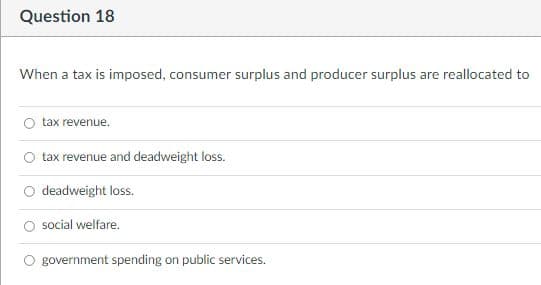 Question 18
When a tax is imposed, consumer surplus and producer surplus are reallocated to
tax revenue.
tax revenue and deadweight loss.
deadweight loss.
social welfare.
government spending on public services.
