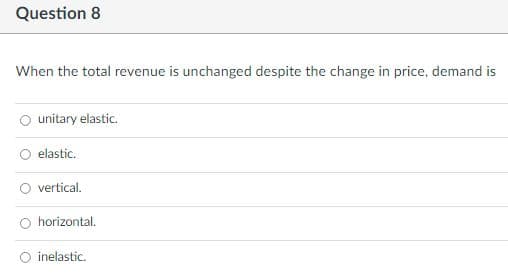 Question 8
When the total revenue is unchanged despite the change in price, demand is
unitary elastic.
elastic.
vertical.
horizontal.
inelastic.

