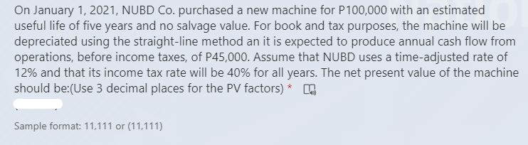 On January 1, 2021, NUBD Co. purchased a new machine for P100,000 with an estimated
useful life of five years and no salvage value. For book and tax purposes, the machine will be
depreciated using the straight-line method an it is expected to produce annual cash flow from
operations, before income taxes, of P45,000. Assume that NUBD uses a time-adjusted rate of
12% and that its income tax rate will be 40% for all years. The net present value of the machine
should be:(Use 3 decimal places for the PV factors) *
Sample format: 11,111 or (11,111)

