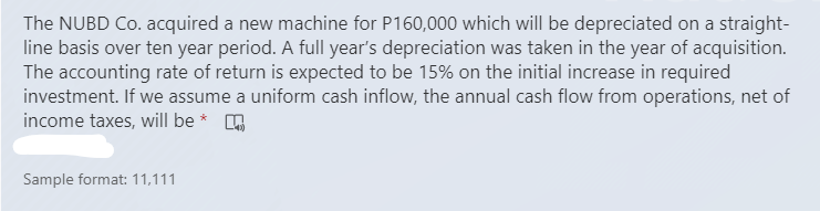 The NUBD Co. acquired a new machine for P160,000 which will be depreciated on a straight-
line basis over ten year period. A full year's depreciation was taken in the year of acquisition.
The accounting rate of return is expected to be 15% on the initial increase in required
investment. If we assume a uniform cash inflow, the annual cash flow from operations, net of
income taxes, will be * .
Sample format: 11,111
