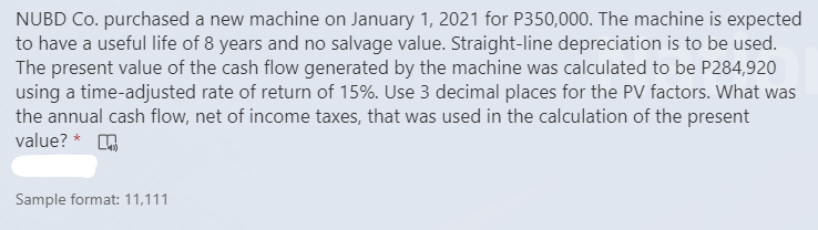 NUBD Co. purchased a new machine on January 1, 2021 for P350,000. The machine is expected
to have a useful life of 8 years and no salvage value. Straight-line depreciation is to be used.
The present value of the cash flow generated by the machine was calculated to be P284,920
using a time-adjusted rate of return of 15%. Use 3 decimal places for the PV factors. What was
the annual cash flow, net of income taxes, that was used in the calculation of the present
value? * A
Sample format: 11,111

